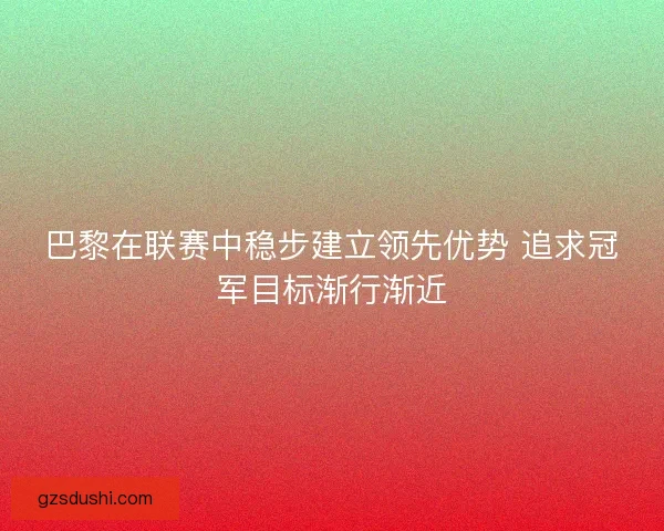 巴黎在联赛中稳步建立领先优势 追求冠军目标渐行渐近