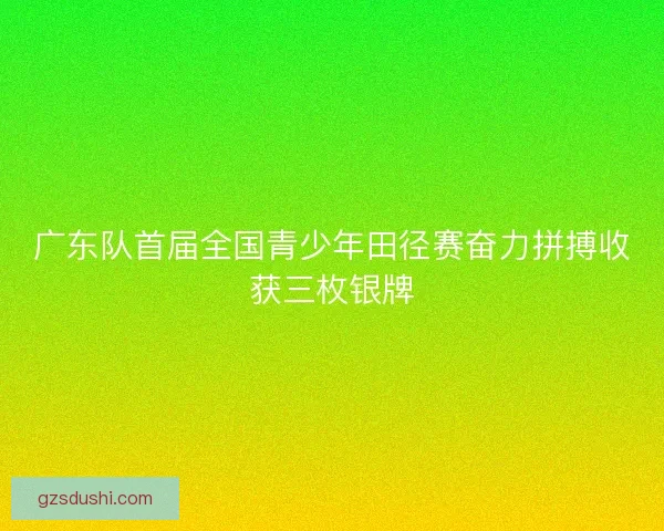 广东队首届全国青少年田径赛奋力拼搏收获三枚银牌