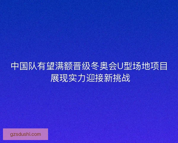 中国队有望满额晋级冬奥会U型场地项目 展现实力迎接新挑战