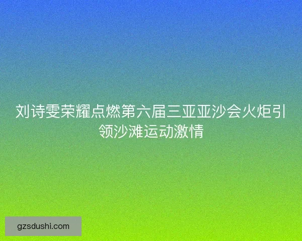 刘诗雯荣耀点燃第六届三亚亚沙会火炬引领沙滩运动激情
